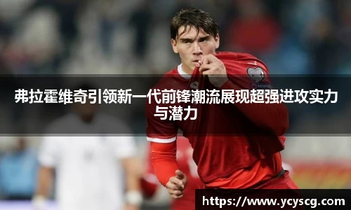 弗拉霍维奇引领新一代前锋潮流展现超强进攻实力与潜力