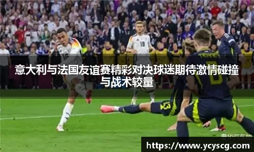 意大利与法国友谊赛精彩对决球迷期待激情碰撞与战术较量